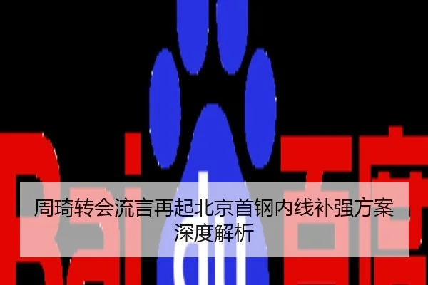 周琦转会流言再起北京首钢内线补强方案深度解析