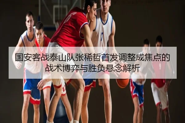 国安客战泰山队张稀哲首发调整成焦点的战术博弈与胜负悬念解析
