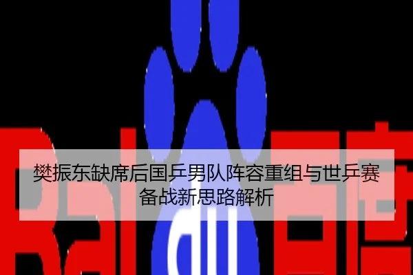 樊振东缺席后国乒男队阵容重组与世乒赛备战新思路解析